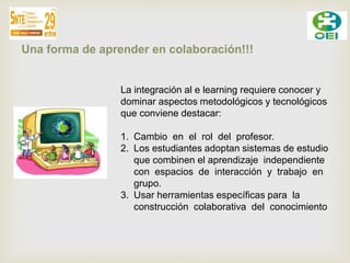 Una forma de aprender en colaboración!!! 
La integración al e learning requiere conocer y 
dominar aspectos metodológicos y tecnológicos 
que conviene destacar: 
1. Cambio en el rol del profesor. 
2. Los estudiantes adoptan sistemas de estudio 
que combinen el aprendizaje independiente 
con espacios de interacción y trabajo en 
grupo. 
3. Usar herramientas específicas para la 
construcción colaborativa del conocimiento 
 