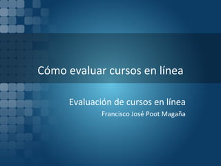 Cómo evaluar cursos en línea Evaluación de cursos en línea Francisco José Poot Magaña 