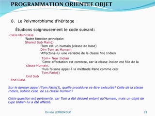PROGRAMMATION ORIENTEE OBJET   8.  Le Polymorphisme d'héritage Étudions soigneusement le code suivant: Class MainClass 'Notre fonction principale: Shared Sub Main() 'Tom est un humain (classe de base) Dim Tom as Humain 'Affectons-lui une variable de la classe fille Indien Tom= New Indian 'Cette affectation est correcte, car la classe Indien est fille de la  classe Humain. 'Puis faisons appel à la méthode Parle comme ceci: Tom.Parle() End Sub End Class Sur le dernier appel (Tom.Parle()), quelle procédure va être exécutée? Celle de la classe Indien, oubien celle  de La classe Humain? Cette question est pertinente, car Tom a été déclaré entant qu'Humain, mais un objet de type Indien lui a été affecté. Dimitri LEMBOKOLO 