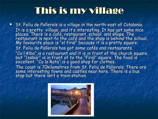 This is my villageThis is my village
 St. Feliu de Pallerols is a village in the north-east of Catalonia.St. Feliu de Pallerols is a village in the north-east of Catalonia.
It is a pretty village, and it’s interesting. It has got some niceIt is a pretty village, and it’s interesting. It has got some nice
places. There is a café, restaurant, school, and shops. Theplaces. There is a café, restaurant, school, and shops. The
restaurant is next to the café and the shop is behind the school.restaurant is next to the café and the shop is behind the school.
My favourite place is “el firal” because it is a pretty square.My favourite place is “el firal” because it is a pretty square.
St. Feliu de Pallerols has got some cafés and restaurants.St. Feliu de Pallerols has got some cafés and restaurants.
““Ca l’Alba” is a restaurant and it is in front of the church square,Ca l’Alba” is a restaurant and it is in front of the church square,
but “l’esbar” is in front of to the “Firal” square. The food isbut “l’esbar” is in front of to the “Firal” square. The food is
excellent. “Ca la Rata” is a good shop for clothes.excellent. “Ca la Rata” is a good shop for clothes.
The coast is 70kilometres from St. Feliu de Pallerols. There areThe coast is 70kilometres from St. Feliu de Pallerols. There are
some interesting towns and castles near here. There is a bussome interesting towns and castles near here. There is a bus
stop but there isn’t a train station.stop but there isn’t a train station.
 