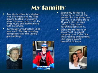 My famillyMy familly
 Jan: My brother is a student.Jan: My brother is a student.
He’s five years old. He likesHe’s five years old. He likes
playing football. He alwaysplaying football. He always
plays. He never eats fruit. Heplays. He never eats fruit. He
loves music and making noiseloves music and making noise
with his drums.with his drums.
 Teresa:My grandmother is 86Teresa:My grandmother is 86
years old. She likes readingyears old. She likes reading
newspapers and she usuallynewspapers and she usually
goes walkinggoes walking..
 Jaume:My father is aJaume:My father is a
chiropractic, but at thechiropractic, but at the
moment he is working in amoment he is working in a
factory in st. Feliu. He isfactory in st. Feliu. He is
41 years old. He likes41 years old. He likes
riding a bicycle andriding a bicycle and
watching sports on tv.watching sports on tv.
 Glòria:My mother is anGlòria:My mother is an
accountant in a meataccountant in a meat
company in st. Feliu. Shecompany in st. Feliu. She
likes reading and painting.likes reading and painting.
She usually paintsShe usually paints
beautiful pictures.beautiful pictures.
 
