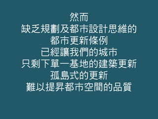 然而
缺乏規劃及都市設計思維的
都市更新條例
已經讓我們的城市
只剩下單一基地的建築更新
孤島式的更新
難以提昇都市空間的品質
 