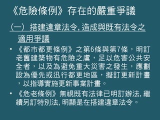 (一) 搭建違章法令,造成與既有法令之
適用爭議
• 《都市都更條例》之第6條與第7條，明訂
老舊建築物有危險之虞，足以危害公共安
全者，以及為避免重大災害之發生，應劃
設為優先或迅行都更地區，擬訂更新計畫
，以指導實施更新事業計畫。
• 《危老條例》無視既有法律已明訂辦法,繼
續另訂特別法,明顯是在搭建違章法令。
《危險條例》存在的嚴重爭議
 