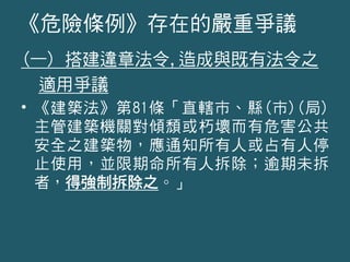 (一) 搭建違章法令,造成與既有法令之
適用爭議
• 《建築法》第81條「直轄市、縣(市)(局)
主管建築機關對傾頹或朽壞而有危害公共
安全之建築物，應通知所有人或占有人停
止使用，並限期命所有人拆除；逾期未拆
者，得強制拆除之。」
《危險條例》存在的嚴重爭議
 
