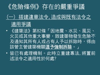(一) 搭建違章法令,造成與既有法令之
適用爭議
• 《建築法》第82條「因地震、水災、風災、
火災或其他重大事變，致建築物發生危險不
及通知其所有人或占有人予以拆除時，得由
該管主管建築機關逕予強制拆除。」
• 皆已有處理機制。此時立重建專法,將置前
述法令之適用性於何處?
《危險條例》存在的嚴重爭議
 