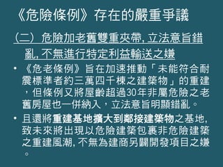 (二) 危險加老舊雙重夾帶,立法意旨錯
亂,不無進行特定利益輸送之嫌
• 《危老條例》旨在加速推動「未能符合耐
震標準者約三萬四千棟之建築物」的重建
，但條例又將屋齡超過30年非屬危險之老
舊房屋也一併納入，立法意旨明顯錯亂。
• 且還將重建基地擴大到鄰接建築物之基地,
致未來將出現以危險建築包裹非危險建築
之重建風潮,不無為建商另闢開發項目之嫌
。
《危險條例》存在的嚴重爭議
 