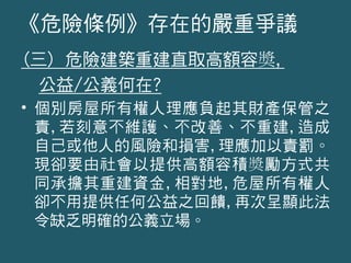 (三) 危險建築重建直取高額容奬,
公益/公義何在?
• 個別房屋所有權人理應負起其財產保管之
責,若刻意不維護、不改善、不重建,造成
自己或他人的風險和損害,理應加以責罰。
現卻要由社會以提供高額容積奬勵方式共
同承擔其重建資金,相對地,危屋所有權人
卻不用提供任何公益之回饋,再次呈顯此法
令缺乏明確的公義立場。
《危險條例》存在的嚴重爭議
 