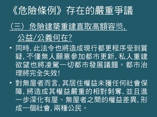 (三) 危險建築重建直取高額容奬,
公益/公義何在?
• 同時,此法令也將造成現行都更程序受到質
疑,不僅無人願意參加都市更新,私人重建
欲望也將凌駕一切都市發展議題。都市治
理將完全失效!
• 對無屋者而言,其居住權益未獲任何社會保
障,將造成其權益嚴重的相對剝奪,並且進
一步深化有屋、無屋者之間的權益差異,形
成一個社會,兩種公民。
《危險條例》存在的嚴重爭議
 