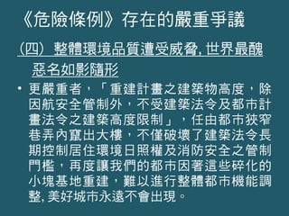 (四) 整體環境品質遭受威脅,世界最醜
惡名如影隨形
• 更嚴重者，「重建計畫之建築物高度，除
因航安全管制外，不受建築法令及都市計
畫法令之建築高度限制」，任由都市狹窄
巷弄內竄出大樓，不僅破壞了建築法令長
期控制居住環境日照權及消防安全之管制
門檻，再度讓我們的都市因著這些碎化的
小塊基地重建，難以進行整體都市機能調
整,美好城市永遠不會出現。
《危險條例》存在的嚴重爭議
 