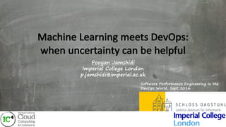 Machine	Learning	meets	DevOps:
when	uncertainty	can	be	helpful
Pooyan Jamshidi
Imperial College London
p.jamshidi@imperial.ac.uk
Software Performance Engineering in the
DevOps World, Sept 2016
 