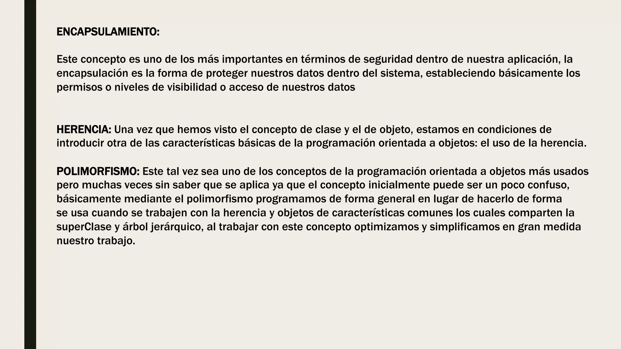 ENCAPSULAMIENTO:
Este concepto es uno de los más importantes en términos de seguridad dentro de nuestra aplicación, la
encapsulación es la forma de proteger nuestros datos dentro del sistema, estableciendo básicamente los
permisos o niveles de visibilidad o acceso de nuestros datos
HERENCIA: Una vez que hemos visto el concepto de clase y el de objeto, estamos en condiciones de
introducir otra de las características básicas de la programación orientada a objetos: el uso de la herencia.
POLIMORFISMO: Este tal vez sea uno de los conceptos de la programación orientada a objetos más usados
pero muchas veces sin saber que se aplica ya que el concepto inicialmente puede ser un poco confuso,
básicamente mediante el polimorfismo programamos de forma general en lugar de hacerlo de forma
se usa cuando se trabajen con la herencia y objetos de características comunes los cuales comparten la
superClase y árbol jerárquico, al trabajar con este concepto optimizamos y simplificamos en gran medida
nuestro trabajo.
 