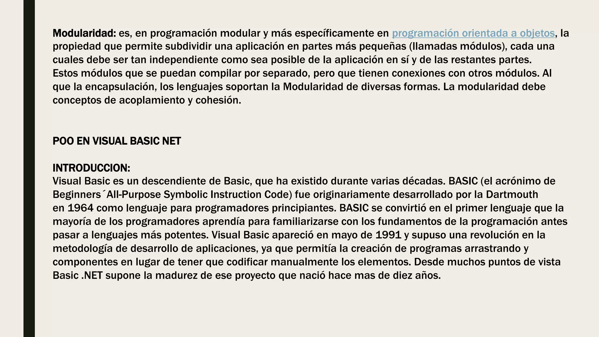 Modularidad: es, en programación modular y más específicamente en programación orientada a objetos, la
propiedad que permite subdividir una aplicación en partes más pequeñas (llamadas módulos), cada una
cuales debe ser tan independiente como sea posible de la aplicación en sí y de las restantes partes.
Estos módulos que se puedan compilar por separado, pero que tienen conexiones con otros módulos. Al
que la encapsulación, los lenguajes soportan la Modularidad de diversas formas. La modularidad debe
conceptos de acoplamiento y cohesión.
POO EN VISUAL BASIC NET
INTRODUCCION:
Visual Basic es un descendiente de Basic, que ha existido durante varias décadas. BASIC (el acrónimo de
Beginners´All-Purpose Symbolic Instruction Code) fue originariamente desarrollado por la Dartmouth
en 1964 como lenguaje para programadores principiantes. BASIC se convirtió en el primer lenguaje que la
mayoría de los programadores aprendía para familiarizarse con los fundamentos de la programación antes
pasar a lenguajes más potentes. Visual Basic apareció en mayo de 1991 y supuso una revolución en la
metodología de desarrollo de aplicaciones, ya que permitía la creación de programas arrastrando y
componentes en lugar de tener que codificar manualmente los elementos. Desde muchos puntos de vista
Basic .NET supone la madurez de ese proyecto que nació hace mas de diez años.
 