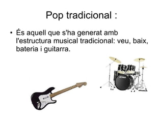 Pop tradicional : És aquell que s'ha generat amb l'estructura musical tradicional: veu, baix, bateria i guitarra.  