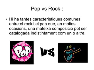 Pop vs Rock : Hi ha tantes característiques comunes entre el rock i el pop que, en moltes ocasions, una mateixa composició pot ser catalogada indistintament com un o altre. VS 