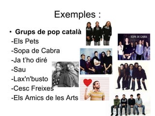 Exemples : Grups de pop català -Els Pets -Sopa de Cabra -Ja t’ho diré -Sau -Lax'n'busto -Cesc Freixes -Els Amics de les Arts 