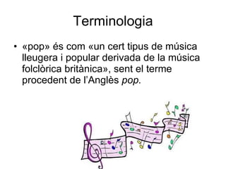 Terminologia «pop» és com «un cert tipus de música lleugera i popular derivada de la música folclòrica britànica», sent el terme procedent de l’Anglès  pop.   