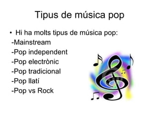 Tipus de música pop Hi ha molts tipus de música pop: -Mainstream  -Pop independent -Pop electrònic  -Pop tradicional  -Pop llatí  -Pop vs Rock  