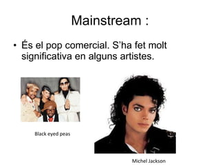 Mainstream : És el pop comercial. S’ha fet molt significativa en alguns artistes. Michel Jackson Black eyed peas 
