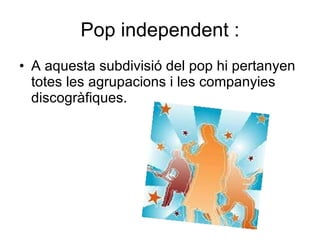 Pop independent : A aquesta subdivisió del pop hi pertanyen totes les agrupacions i les companyies discogràfiques.  