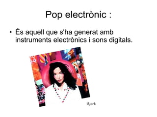 Pop electrònic : És aquell que s'ha generat amb instruments electrònics i sons digitals.  Bjork 