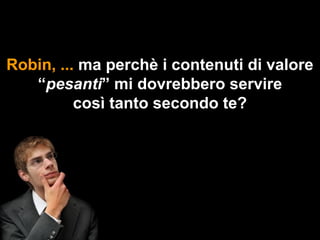 Robin, ... ma perchè i contenuti di valore
   “pesanti” mi dovrebbero servire
          così tanto secondo te?
 