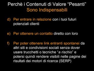 Perchè i Contenuti di Valore “Pesanti”
         Sono Indispensabili
d) Per entrare in relazione con i tuoi futuri
   potenziali clienti

e) Per ottenere un contatto diretto con loro

f)   Per poter ottenere link entranti spontanei da
     altri siti e condivisioni sociali senza dover
     usare trucchetti o tecniche “a rischio” e
     potersi quindi rendere visibili nelle pagine dei
     risultati dei motori di ricerca (SERP)
 