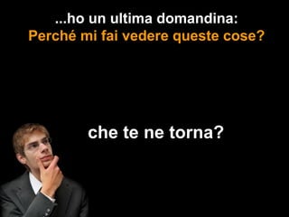 ...ho un ultima domandina:
Perché mi fai vedere queste cose?




      ...che te ne torna?
 
