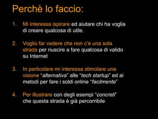 Perchè lo faccio:
1.   Mi interessa ispirare ed aiutare chi ha voglia
     di creare qualcosa di utile.

2.   Voglio far vedere che non c’è una sola
     strada per riuscire a fare qualcosa di valido
     su Internet

3.   In particolare mi interessa stimolare una
     visione “alternativa” alle “tech startup” ed ai
     metodi per fare i soldi online “facilmente”

4.   Per illustrare con degli esempi “concreti”
     che questa strada è già percorribile
 