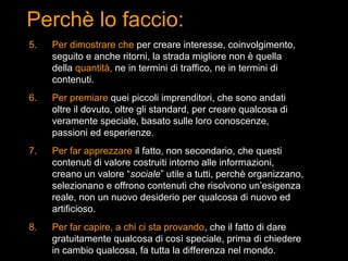 Perchè lo faccio:
5.   Per dimostrare che per creare interesse, coinvolgimento,
     seguito e anche ritorni, la strada migliore non è quella
     della quantità, ne in termini di traffico, ne in termini di
     contenuti.
6.   Per premiare quei piccoli imprenditori, che sono andati
     oltre il dovuto, oltre gli standard, per creare qualcosa di
     veramente speciale, basato sulle loro conoscenze,
     passioni ed esperienze.
7.   Per far apprezzare il fatto, non secondario, che questi
     contenuti di valore costruiti intorno alle informazioni,
     creano un valore “sociale” utile a tutti, perchè organizzano,
     selezionano e offrono contenuti che risolvono un’esigenza
     reale, non un nuovo desiderio per qualcosa di nuovo ed
     artificioso.
8.   Per far capire, a chi ci sta provando, che il fatto di dare
     gratuitamente qualcosa di così speciale, prima di chiedere
     in cambio qualcosa, fa tutta la differenza nel mondo.
 