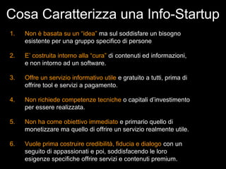 Cosa Caratterizza una Info-Startup
1.   Non è basata su un “idea” ma sul soddisfare un bisogno
     esistente per una gruppo specifico di persone

2.   E’ costruita intorno alla “cura” di contenuti ed informazioni,
     e non intorno ad un software.

3.   Offre un servizio informativo utile e gratuito a tutti, prima di
     offrire tool e servizi a pagamento.

4.   Non richiede competenze tecniche o capitali d’investimento
     per essere realizzata.

5.   Non ha come obiettivo immediato e primario quello di
     monetizzare ma quello di offrire un servizio realmente utile.

6.   Vuole prima costruire credibilità, fiducia e dialogo con un
     seguito di appassionati e poi, soddisfacendo le loro
     esigenze specifiche offrire servizi e contenuti premium.
 