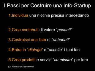 I Passi per Costruire una Info-Startup
 1.Individua una nicchia precisa intercettando


 2.Crea contenuti di valore “pesanti”

 3.Costruisci una lista di “abbonati”

 4.Entra in “dialogo” e “ascolta” i tuoi fan

 5.Crea prodotti e servizi “su misura” per loro
 (La Formula di Sharewood)
 
