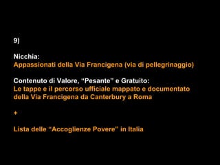9)

Nicchia:
Appassionati della Via Francigena (via di pellegrinaggio)

Contenuto di Valore, “Pesante” e Gratuito:
Le tappe e il percorso ufficiale mappato e documentato
della Via Francigena da Canterbury a Roma

+

Lista delle “Accoglienze Povere” in Italia
 