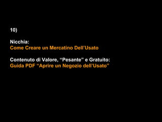 10)

Nicchia:
Come Creare un Mercatino Dell’Usato

Contenuto di Valore, “Pesante” e Gratuito:
Guida PDF “Aprire un Negozio dell’Usato”
 