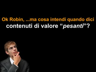 Ok Robin, ...ma cosa intendi quando dici
 contenuti di valore “pesanti”?
 