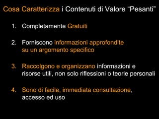 Cosa Caratterizza i Contenuti di Valore “Pesanti”

  1. Completamente Gratuiti

  2. Forniscono informazioni approfondite
     su un argomento specifico

  3. Raccolgono e organizzano informazioni e
     risorse utili, non solo riflessioni o teorie personali

  4. Sono di facile, immediata consultazione,
     accesso ed uso
 