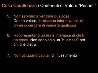 Cosa Caratterizza i Contenuti di Valore “Pesanti”

  5. Non servono a vendere qualcosa.
     Danno valore, forniscono informazioni utili
     prima di cercare di vendere qualcosa

  6. Rappresentano un reale interesse di chi li
     ha creati. Non sono solo un “business” per
     chi ci è dietro

  7. Non utilizzano capitali di investimento
 