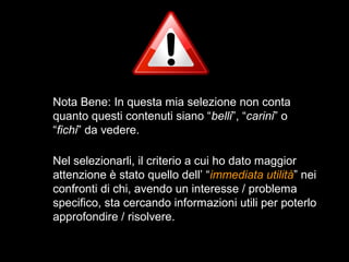 Nota Bene: In questa mia selezione non conta
quanto questi contenuti siano “belli”, “carini” o
“fichi” da vedere.

Nel selezionarli, il criterio a cui ho dato maggior
attenzione è stato quello dell’ “immediata utilità” nei
confronti di chi, avendo un interesse / problema
specifico, sta cercando informazioni utili per poterlo
approfondire / risolvere.
 