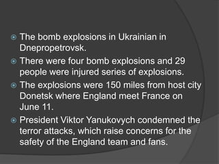  The bomb explosions in Ukrainian in
  Dnepropetrovsk.
 There were four bomb explosions and 29
  people were injured series of explosions.
 The explosions were 150 miles from host city
  Donetsk where England meet France on
  June 11.
 President Viktor Yanukovych condemned the
  terror attacks, which raise concerns for the
  safety of the England team and fans.
 