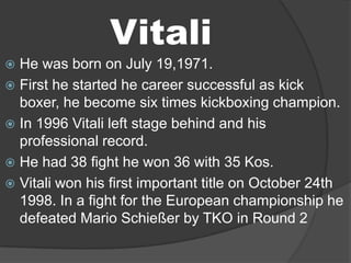 Vitali
 He was born on July 19,1971.
 First he started he career successful as kick
  boxer, he become six times kickboxing champion.
 In 1996 Vitali left stage behind and his
  professional record.
 He had 38 fight he won 36 with 35 Kos.
 Vitali won his first important title on October 24th
  1998. In a fight for the European championship he
  defeated Mario Schießer by TKO in Round 2
 