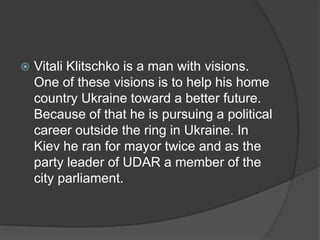    Vitali Klitschko is a man with visions.
    One of these visions is to help his home
    country Ukraine toward a better future.
    Because of that he is pursuing a political
    career outside the ring in Ukraine. In
    Kiev he ran for mayor twice and as the
    party leader of UDAR a member of the
    city parliament.
 