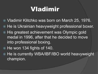 Vladimir
 Vladimir Klitchko was born on March 25, 1976.
 He is Ukrainian heavyweight professional boxer.
 His greatest achievement was Olympic gold
  medal in 1996, after that he decided to move
  into professional boxing.
 He won 134 fights of 140.
 He is currently WBA/IBF/IBO world heavyweight
  champion.
 