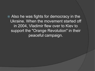    Also he was fights for democracy in the
    Ukraine. When the movement started off
     in 2004, Vladimir flew over to Kiev to
    support the "Orange Revolution" in their
              peaceful campaign.
 