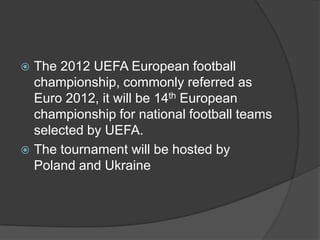  The 2012 UEFA European football
  championship, commonly referred as
  Euro 2012, it will be 14th European
  championship for national football teams
  selected by UEFA.
 The tournament will be hosted by
  Poland and Ukraine
 