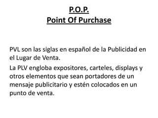 P.O.P.
             Point Of Purchase


PVL son las siglas en español de la Publicidad en
el Lugar de Venta.
La PLV engloba expositores, carteles, displays y
otros elementos que sean portadores de un
mensaje publicitario y estén colocados en un
punto de venta.
 