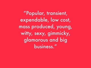 “Popular, transient,
expendable, low cost,
mass produced, young,
 witty, sexy, gimmicky,
  glamorous and big
        business.”
 
