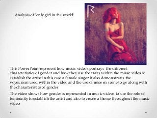 Analysis of ‘only girl in the world’

This PowerPoint represent how music videos portrays the different
characteristics of gender and how they use the traits within the music video to
establish the artist in this case a female singer it also demonstrates the
voyeurism used within the video and the use of mise en scene to go along with
the characteristics of gender
The video shows how gender is represented in music videos to use the role of
femininity to establish the artist and also to create a theme throughout the music
video

 