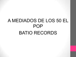 A MEDIADOS DE LOS 50 EL
         POP
    BATIO RECORDS
 