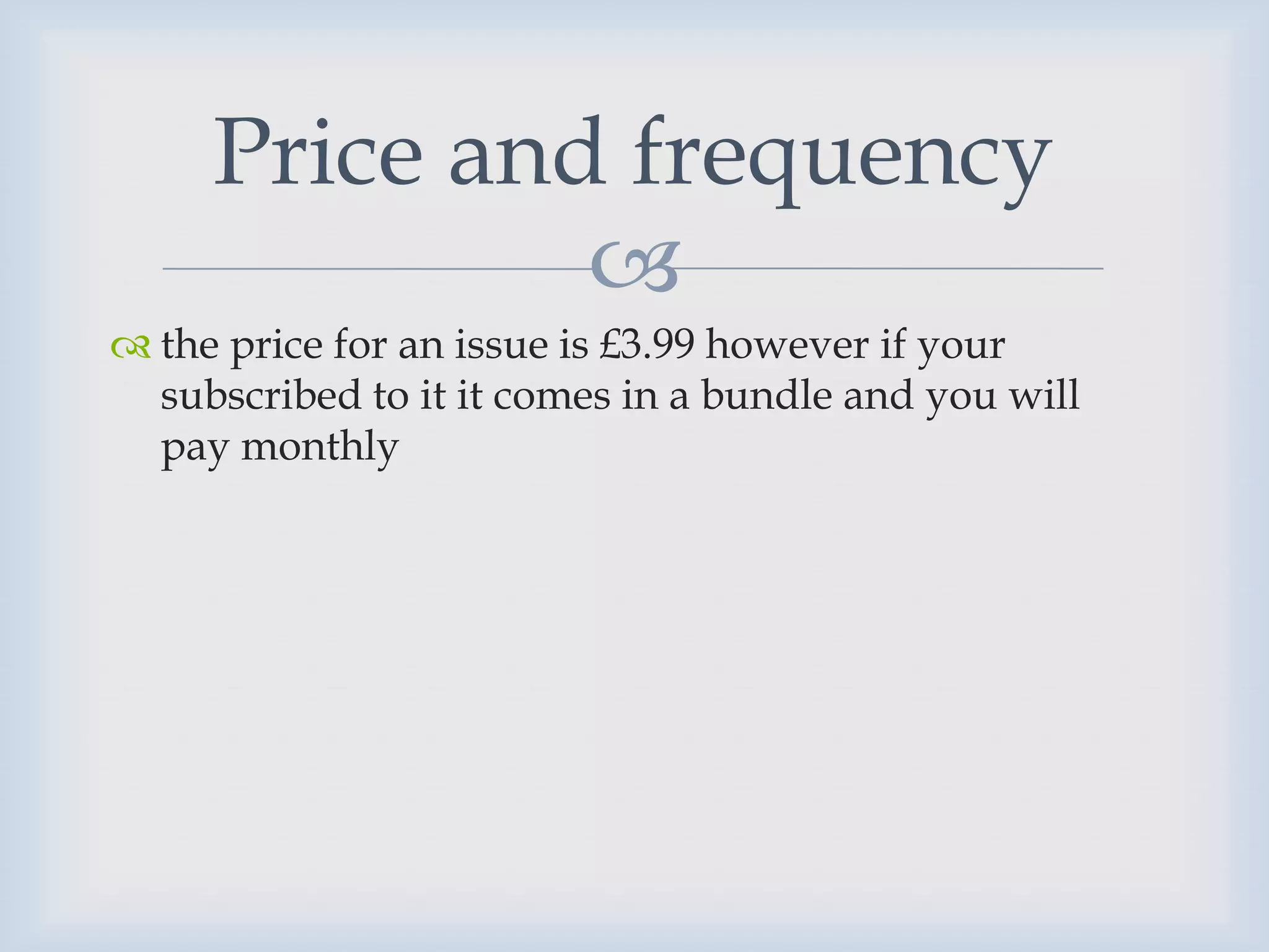 Price and frequency
              
 the price for an issue is £3.99 however if your
  subscribed to it it comes in a bundle and you will
  pay monthly
 