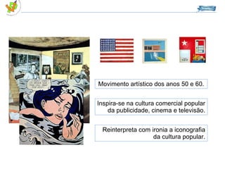 Movimento artístico dos anos 50 e 60. Inspira-se na cultura comercial popular da publicidade, cinema e televisão. Reinterpreta com ironia a iconografia da cultura popular. 