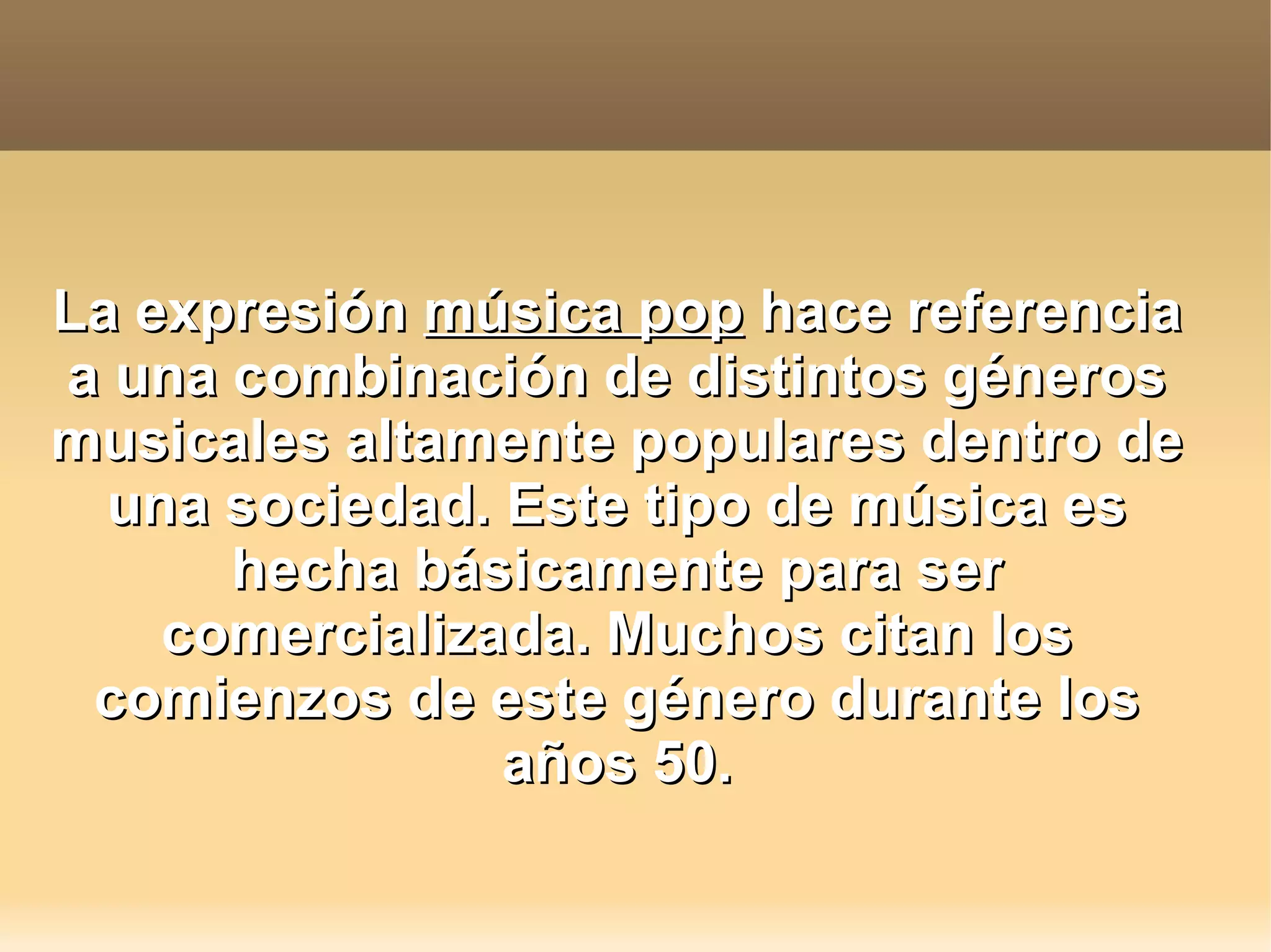 La expresión música pop hace referencia
a una combinación de distintos géneros
musicales altamente populares dentro de
una sociedad. Este tipo de música es
hecha básicamente para ser
comercializada. Muchos citan los
comienzos de este género durante los
años 50.
